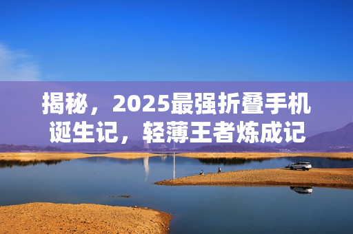 揭秘，2025最强折叠手机诞生记，轻薄王者炼成记