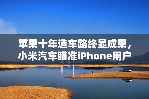 苹果十年造车路终显成果，小米汽车瞄准iPhone用户发力，获苹果认可，座舱产品经理透露消息