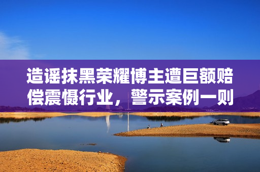 造谣抹黑荣耀博主遭巨额赔偿震慑行业，警示案例一则