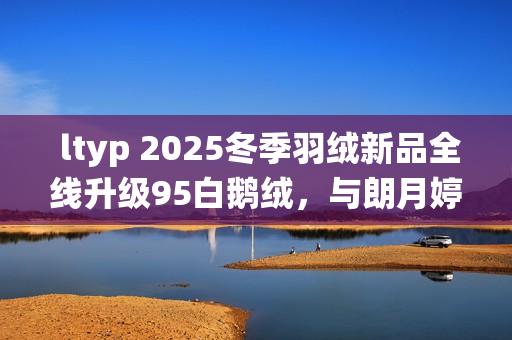  ltyp 2025冬季羽绒新品全线升级95白鹅绒，与朗月婷共同演绎「37℃的拥抱」