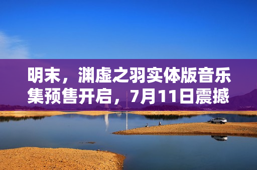 明末，渊虚之羽实体版音乐集预售开启，7月11日震撼上线