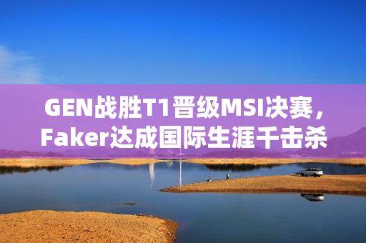 GEN战胜T1晋级MSI决赛，Faker达成国际生涯千击杀里程碑