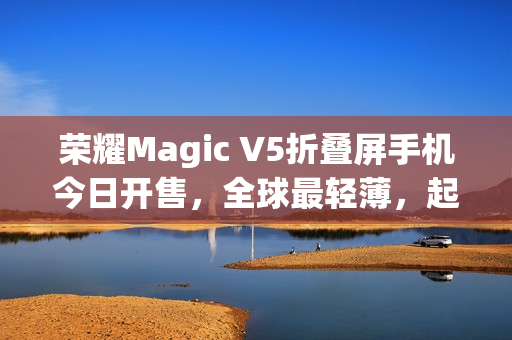 荣耀Magic V5折叠屏手机今日开售，全球最轻薄，起售价8999元