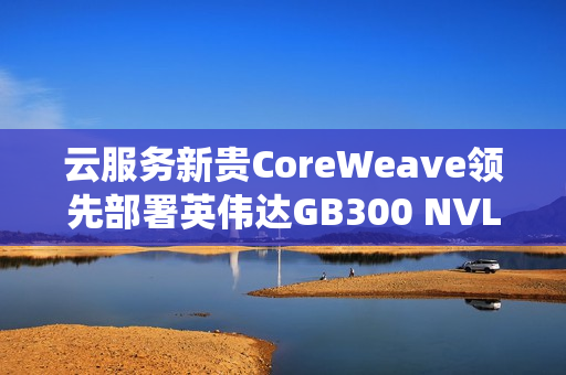 云服务新贵CoreWeave领先部署英伟达GB300 NVL72系统，引领行业潮流