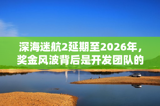 深海迷航2延期至2026年，奖金风波背后是开发团队的考量？