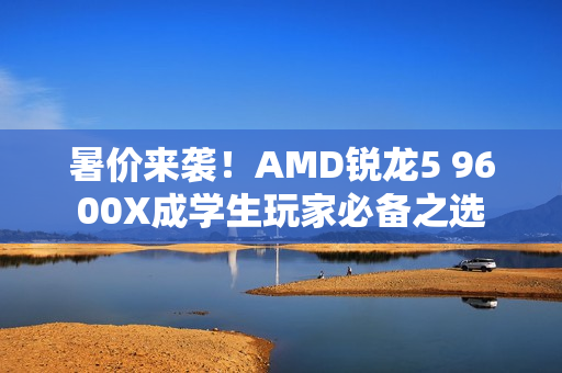 暑价来袭！AMD锐龙5 9600X成学生玩家必备之选