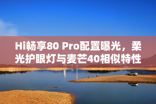 Hi畅享80 Pro配置曝光，柔光护眼灯与麦芒40相似特性引领新潮流