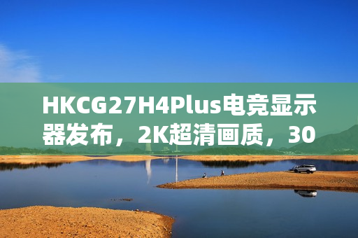 HKCG27H4Plus电竞显示器发布，2K超清画质，300Hz疾速视界，仅售1199元开启高能视觉盛宴