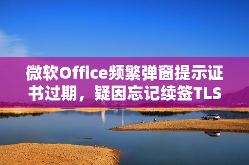 微软Office频繁弹窗提示证书过期，疑因忘记续签TLS数字证书