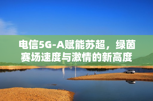 电信5G-A赋能苏超，绿茵赛场速度与激情的新高度