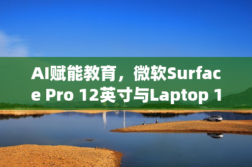 AI赋能教育，微软Surface Pro 12英寸与Laptop 13英寸进军课堂，7月22日发布