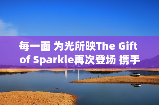 每一面 为光所映The Gift of Sparkle再次登场 携手祝绪丹闪耀武汉(每一束微光都可以被照亮)