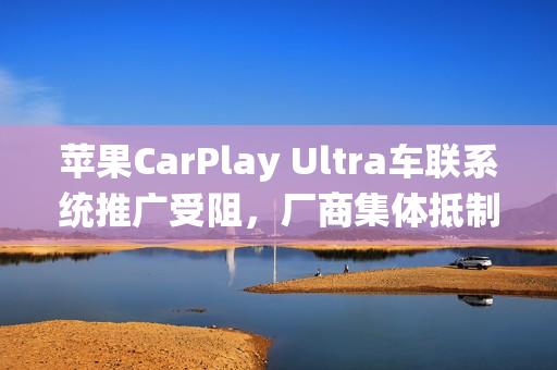 苹果CarPlay Ultra车联系统推广受阻，厂商集体抵制，拒绝系统入侵