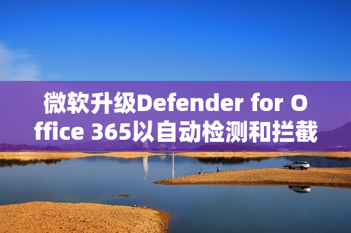 微软升级Defender for Office 365以自动检测和拦截邮件轰炸攻击