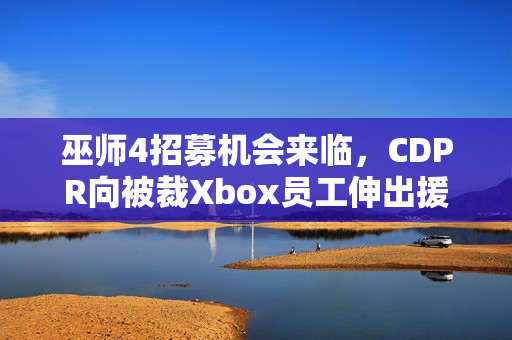 巫师4招募机会来临，CDPR向被裁Xbox员工伸出援手，欢迎加入开发团队