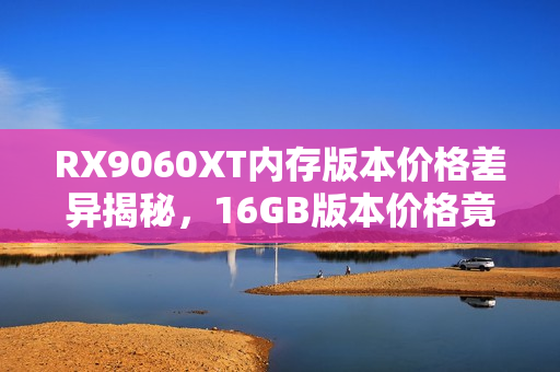 RX9060XT内存版本价格差异揭秘，16GB版本价格竟低于8GB版本！