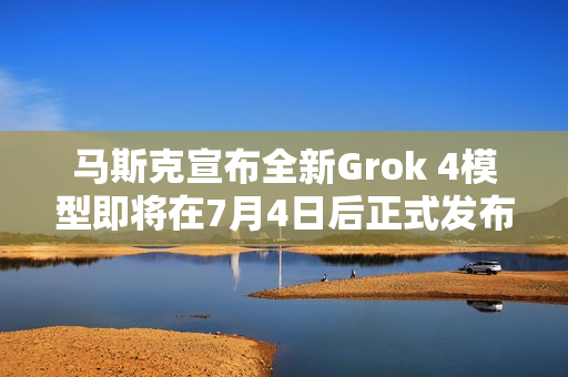 马斯克宣布全新Grok 4模型即将在7月4日后正式发布亮相