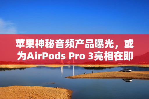 苹果神秘音频产品曝光，或为AirPods Pro 3亮相在即