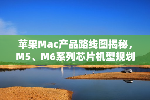 苹果Mac产品路线图揭秘，M5、M6系列芯片机型规划至2026年末亮相在即