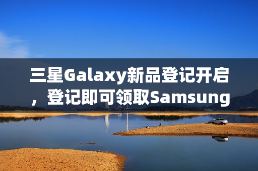 三星Galaxy新品登记开启，登记即可领取SamsungCare+优惠券！