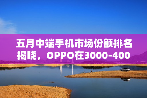 五月中端手机市场份额排名揭晓，OPPO在3000-4000元档领跑