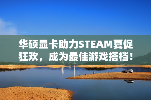 华硕显卡助力STEAM夏促狂欢，成为最佳游戏搭档！