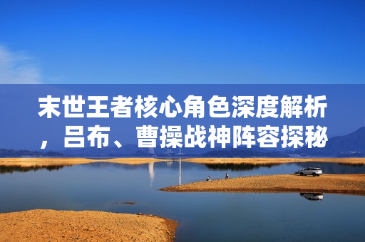 末世王者核心角色深度解析，吕布、曹操战神阵容探秘