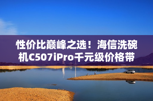 性价比巅峰之选！海信洗碗机C507iPro千元级价格带来万元级体验享受