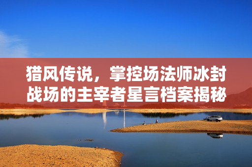 猎风传说，掌控场法师冰封战场的主宰者星言档案揭秘