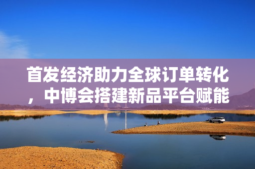 首发经济助力全球订单转化，中博会搭建新品平台赋能小巨人拓市场