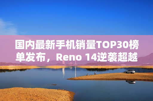 国内最新手机销量TOP30榜单发布，Reno 14逆袭超越iPhone 16，登顶榜单