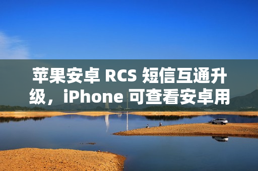 苹果安卓 RCS 短信互通升级，iPhone 可查看安卓用户重新编辑消息功能