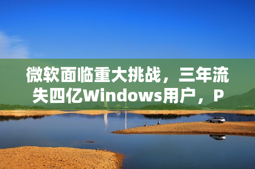 微软面临重大挑战，三年流失四亿Windows用户，PC需求下滑趋势持续
