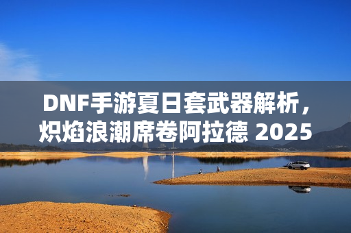 DNF手游夏日套武器解析，炽焰浪潮席卷阿拉德 2025全新武器介绍