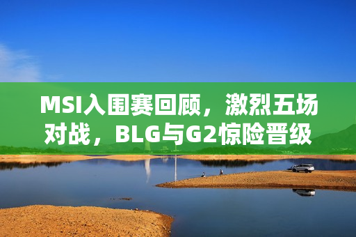 MSI入围赛回顾,激烈五场对战,BLG与G2惊险晋级淘汰赛 MSI入围赛回顾,激烈五场对战,BLG与G2惊险晋级淘汰赛