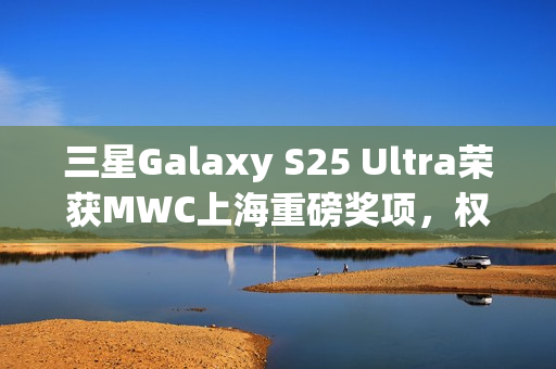 三星Galaxy S25 Ultra荣获MWC上海重磅奖项，权威肯定下的卓越科技成就