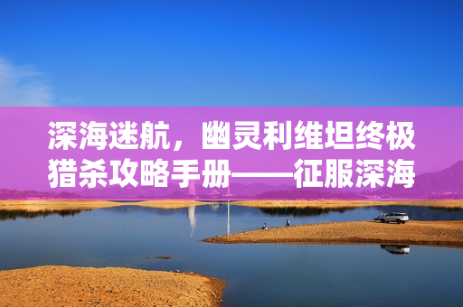 深海迷航，幽灵利维坦终极猎杀攻略手册——征服深海巨兽无伤亡指南