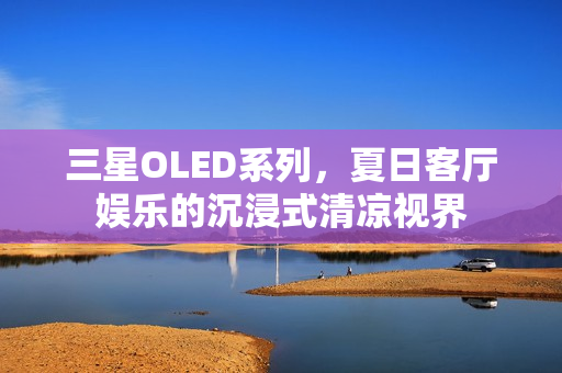 三星OLED系列，夏日客厅娱乐的沉浸式清凉视界