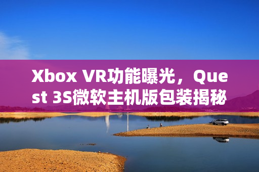 Xbox VR功能曝光，Quest 3S微软主机版包装揭秘！
