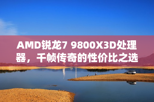 AMD锐龙7 9800X3D处理器，千帧传奇的性价比之选