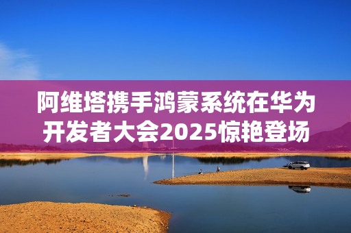 阿维塔携手鸿蒙系统在华为开发者大会2025惊艳登场，重塑未来出行美学