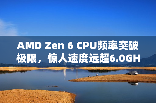AMD Zen 6 CPU频率突破极限，惊人速度远超6.0GHz！