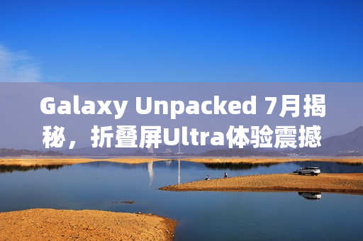 Galaxy Unpacked 7月揭秘，折叠屏Ultra体验震撼来袭