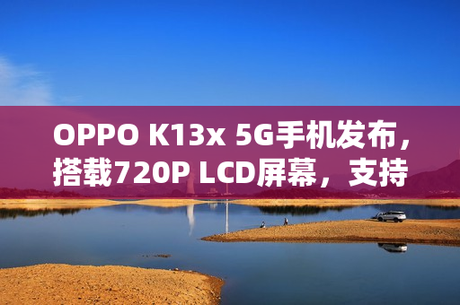 OPPO K13x 5G手机发布，搭载720P LCD屏幕，支持SD卡扩展的新旗舰登场