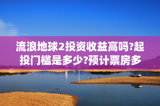 流浪地球2投资收益高吗?起投门槛是多少?预计票房多少?(流浪地球2投资多少)