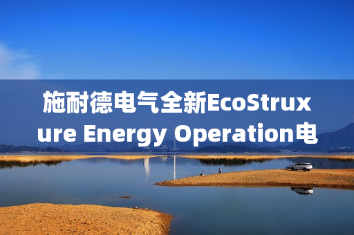 施耐德电气全新EcoStruxure Energy Operation电力综合运营系统发布，引领智能电力新时代