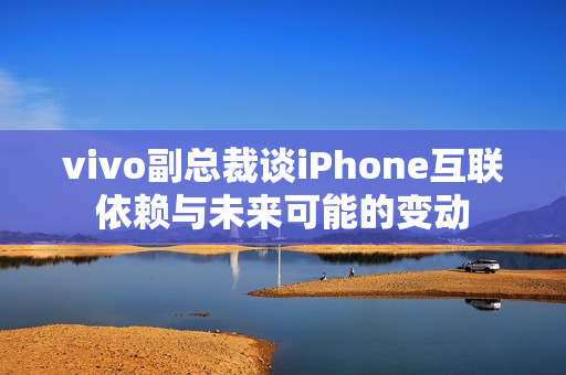 vivo副总裁谈iPhone互联依赖与未来可能的变动 vivo副总裁谈iPhone互联依赖与未来可能的变动