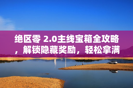 绝区零 2.0主线宝箱全攻略，解锁隐藏奖励，轻松拿满奖励