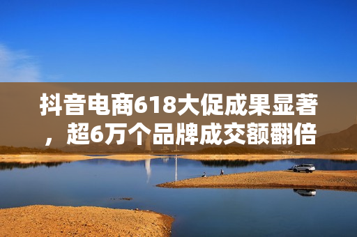 抖音电商618大促成果显著，超6万个品牌成交额翻倍增长