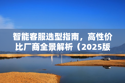 智能客服选型指南，高性价比厂商全景解析（2025版）